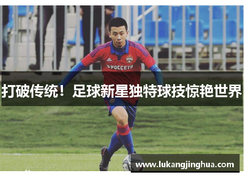 打破传统！足球新星独特球技惊艳世界